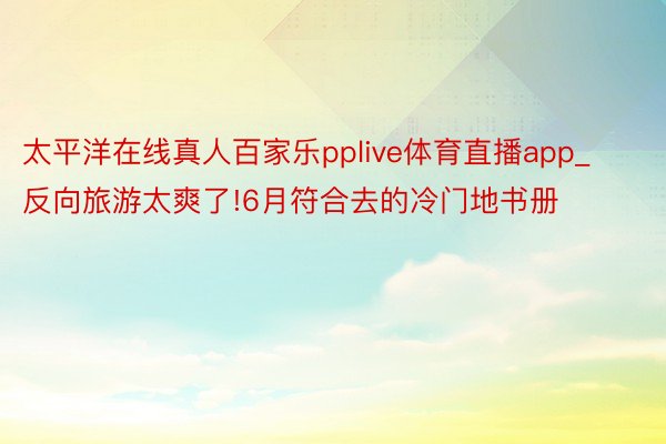 太平洋在线真人百家乐pplive体育直播app_反向旅游太爽了!6月符合去的冷门地书册