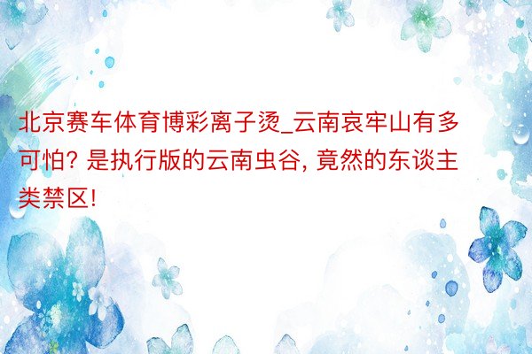 北京赛车体育博彩离子烫_云南哀牢山有多可怕? 是执行版的云南虫谷, 竟然的东谈主类禁区!