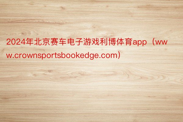 2024年北京赛车电子游戏利博体育app（www.crownsportsbookedge.com）