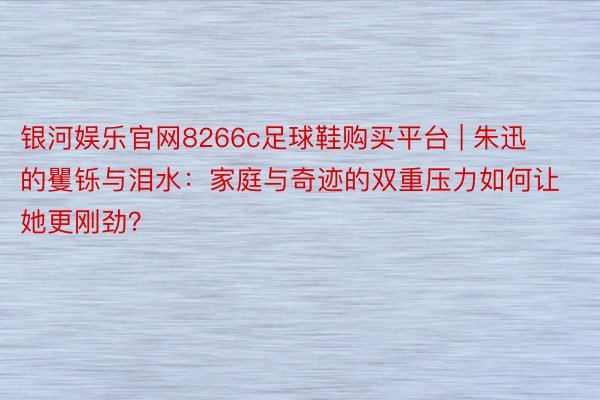 银河娱乐官网8266c足球鞋购买平台 | 朱迅的矍铄与泪水：家庭与奇迹的双重压力如何让她更刚劲？