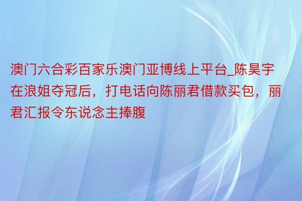 澳门六合彩百家乐澳门亚博线上平台_陈昊宇在浪姐夺冠后，打电话向陈丽君借款买包，丽君汇报令东说念主捧腹