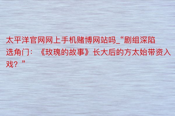 太平洋官网网上手机赌博网站吗_“剧组深陷选角门：《玫瑰的故事》长大后的方太始带资入戏？”