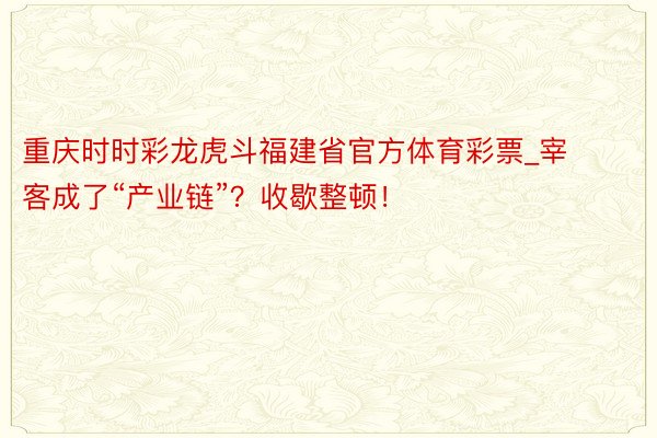 重庆时时彩龙虎斗福建省官方体育彩票_宰客成了“产业链”？收歇整顿！