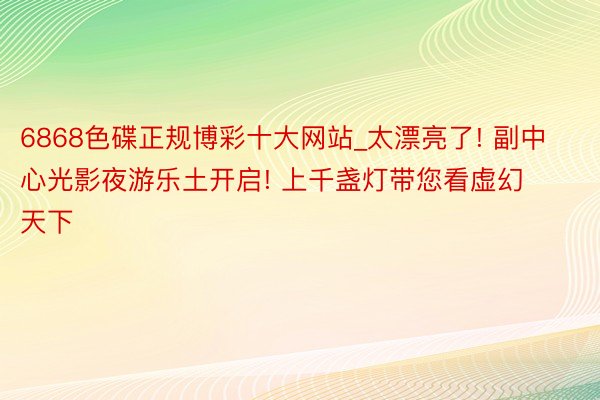 6868色碟正规博彩十大网站_太漂亮了! 副中心光影夜游乐土开启! 上千盏灯带您看虚幻天下