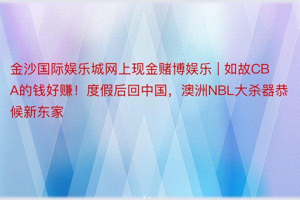 金沙国际娱乐城网上现金赌博娱乐 | 如故CBA的钱好赚！度假后回中国，澳洲NBL大杀器恭候新东家