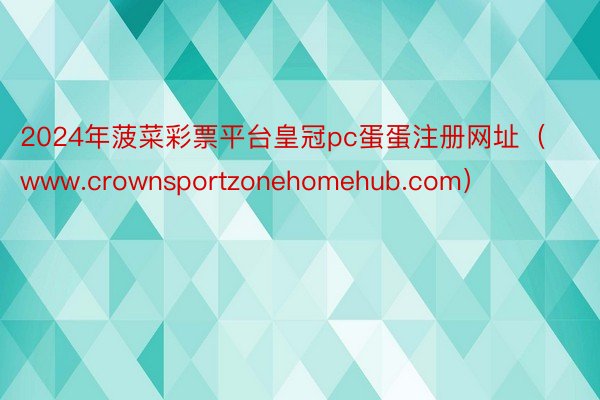 2024年菠菜彩票平台皇冠pc蛋蛋注册网址（www.crownsportzonehomehub.com）