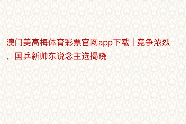 澳门美高梅体育彩票官网app下载 | 竞争浓烈，国乒新帅东说念主选揭晓