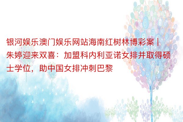 银河娱乐澳门娱乐网站海南红树林博彩案 | 朱婷迎来双喜：加盟科内利亚诺女排并取得硕士学位，助中国女排冲刺巴黎