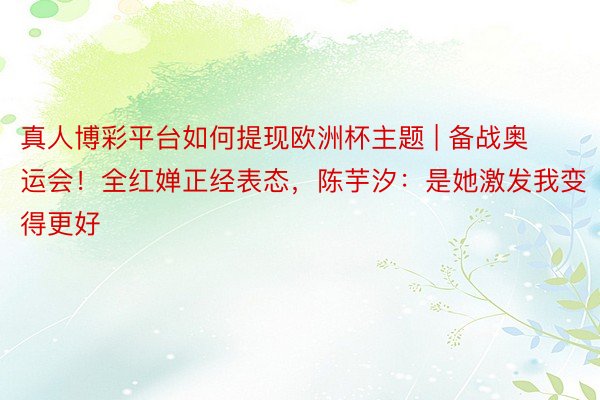 真人博彩平台如何提现欧洲杯主题 | 备战奥运会！全红婵正经表态，陈芋汐：是她激发我变得更好