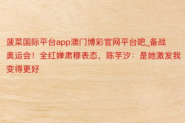 菠菜国际平台app澳门博彩官网平台吧_备战奥运会！全红婵肃穆表态，陈芋汐：是她激发我变得更好