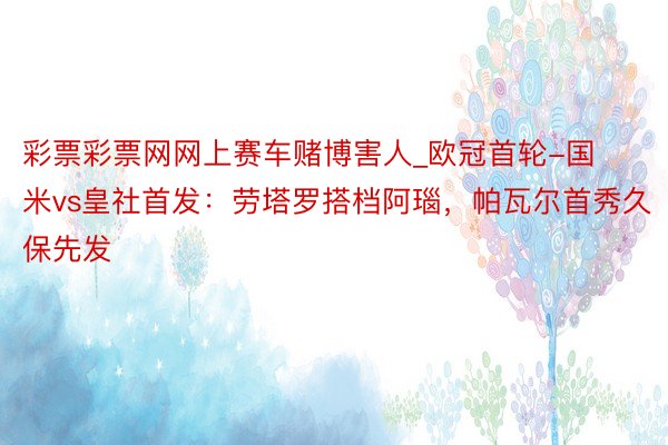 彩票彩票网网上赛车赌博害人_欧冠首轮-国米vs皇社首发：劳塔罗搭档阿瑙，帕瓦尔首秀久保先发
