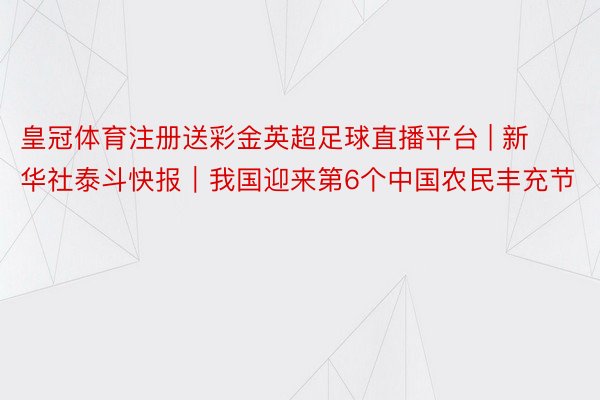 皇冠体育注册送彩金英超足球直播平台 | 新华社泰斗快报｜我国迎来第6个中国农民丰充节