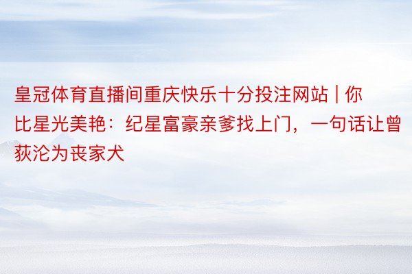 皇冠体育直播间重庆快乐十分投注网站 | 你比星光美艳：纪星富豪亲爹找上门，一句话让曾荻沦为丧家犬