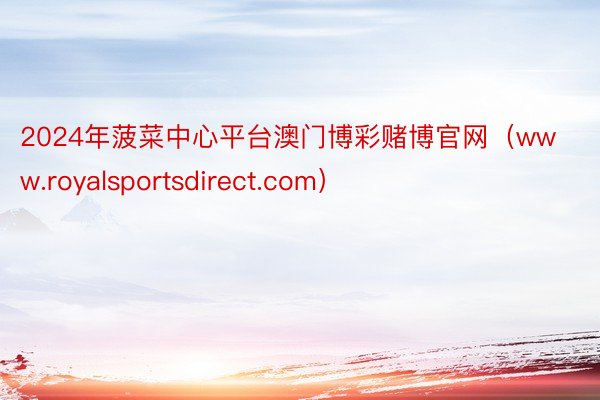 2024年菠菜中心平台澳门博彩赌博官网（www.royalsportsdirect.com）