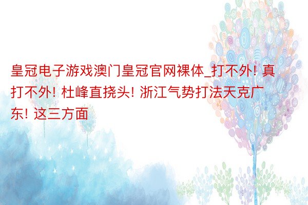 皇冠电子游戏澳门皇冠官网裸体_打不外! 真打不外! 杜峰直挠头! 浙江气势打法天克广东! 这三方面