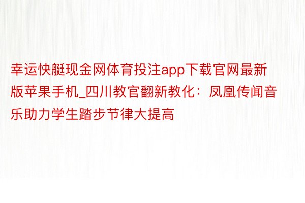 幸运快艇现金网体育投注app下载官网最新版苹果手机_四川教官翻新教化：凤凰传闻音乐助力学生踏步节律大提高