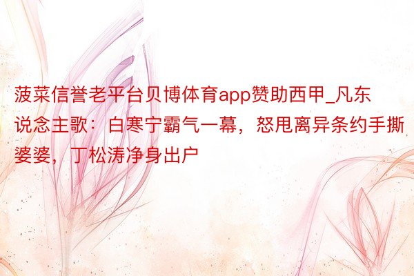 菠菜信誉老平台贝博体育app赞助西甲_凡东说念主歌：白寒宁霸气一幕，怒甩离异条约手撕婆婆，丁松涛净身出户