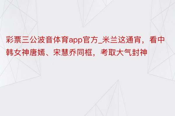 彩票三公波音体育app官方_米兰这通宵，看中韩女神唐嫣、宋慧乔同框，考取大气封神