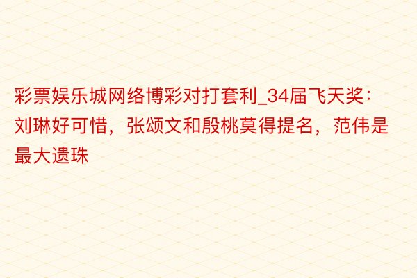 彩票娱乐城网络博彩对打套利_34届飞天奖：刘琳好可惜，张颂文和殷桃莫得提名，范伟是最大遗珠