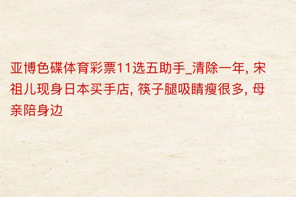 亚博色碟体育彩票11选五助手_清除一年, 宋祖儿现身日本买手店, 筷子腿吸睛瘦很多, 母亲陪身边