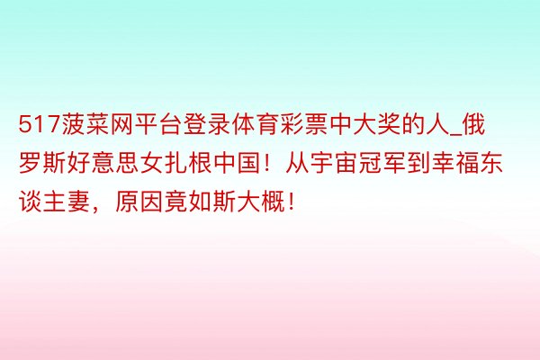 517菠菜网平台登录体育彩票中大奖的人_俄罗斯好意思女扎根中国！从宇宙冠军到幸福东谈主妻，原因竟如斯大概！
