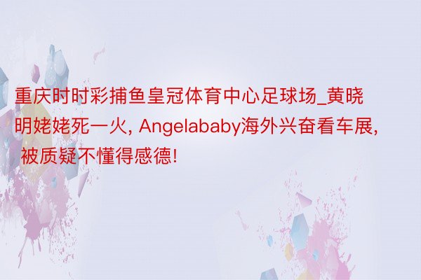 重庆时时彩捕鱼皇冠体育中心足球场_黄晓明姥姥死一火, Angelababy海外兴奋看车展, 被质疑不懂得感德!