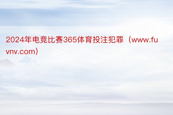 2024年电竞比赛365体育投注犯罪（www.fuvnv.com）