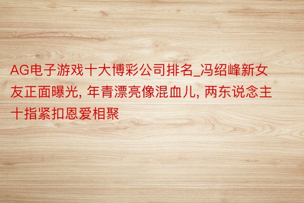 AG电子游戏十大博彩公司排名_冯绍峰新女友正面曝光, 年青漂亮像混血儿, 两东说念主十指紧扣恩爱相聚