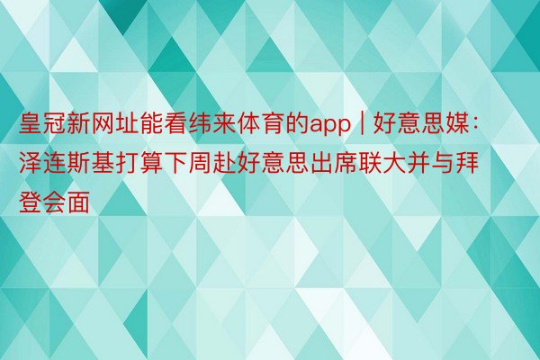 皇冠新网址能看纬来体育的app | 好意思媒：泽连斯基打算下周赴好意思出席联大并与拜登会面