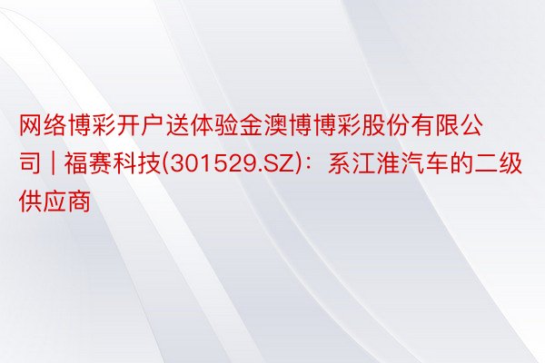 网络博彩开户送体验金澳博博彩股份有限公司 | 福赛科技(301529.SZ)：系江淮汽车的二级供应商