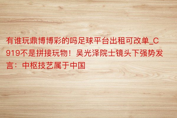 有谁玩鼎博博彩的吗足球平台出租可改单_C919不是拼接玩物！吴光泽院士镜头下强势发言：中枢技艺属于中国