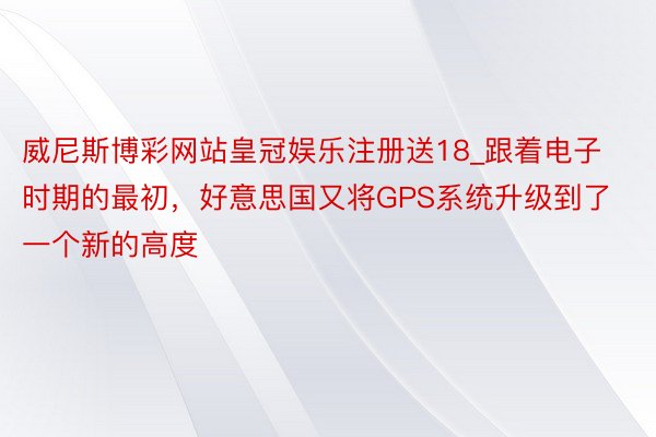 威尼斯博彩网站皇冠娱乐注册送18_跟着电子时期的最初，好意思国又将GPS系统升级到了一个新的高度