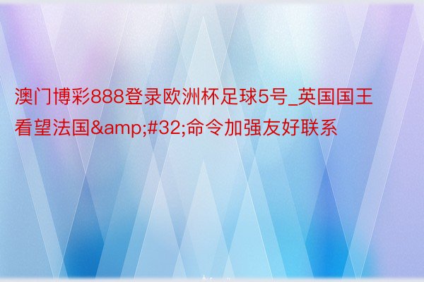 澳门博彩888登录欧洲杯足球5号_英国国王看望法国&#32;命令加强友好联系