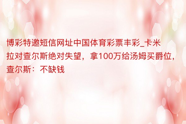 博彩特邀短信网址中国体育彩票丰彩_卡米拉对查尔斯绝对失望，拿100万给汤姆买爵位，查尔斯：不缺钱