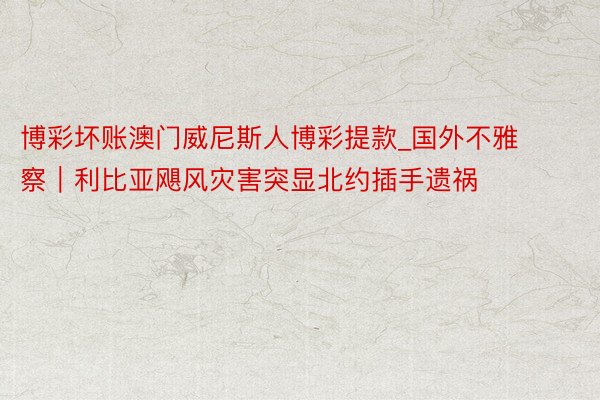 博彩坏账澳门威尼斯人博彩提款_国外不雅察｜利比亚飓风灾害突显北约插手遗祸