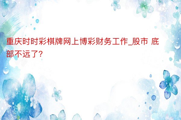 重庆时时彩棋牌网上博彩财务工作_股市 底部不远了？