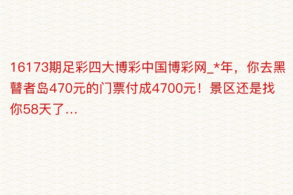 16173期足彩四大博彩中国博彩网_*年，你去黑瞽者岛470元的门票付成4700元！景区还是找你58天了…