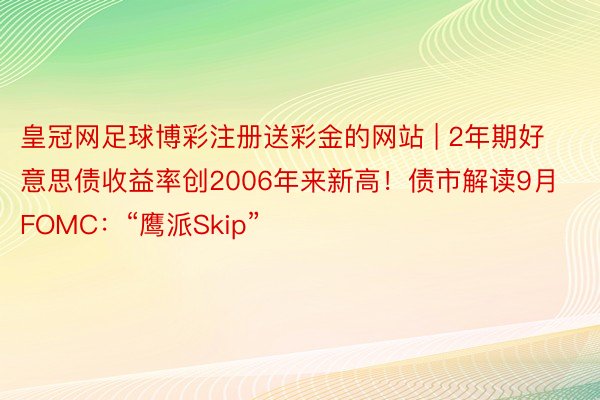 皇冠网足球博彩注册送彩金的网站 | 2年期好意思债收益率创2006年来新高！债市解读9月FOMC：“鹰派Skip”