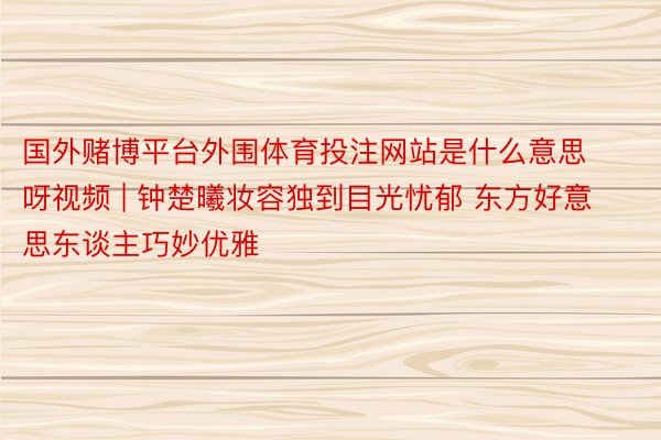 国外赌博平台外围体育投注网站是什么意思呀视频 | 钟楚曦妆容独到目光忧郁 东方好意思东谈主巧妙优雅