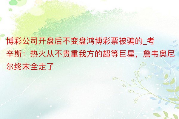 博彩公司开盘后不变盘鸿博彩票被骗的_考辛斯：热火从不贵重我方的超等巨星，詹韦奥尼尔终末全走了