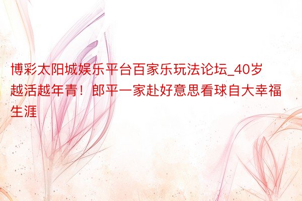 博彩太阳城娱乐平台百家乐玩法论坛_40岁越活越年青！郎平一家赴好意思看球自大幸福生涯