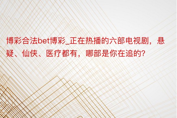 博彩合法bet博彩_正在热播的六部电视剧，悬疑、仙侠、医疗都有，哪部是你在追的？
