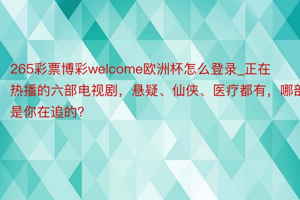 265彩票博彩welcome欧洲杯怎么登录_正在热播的六部电视剧，悬疑、仙侠、医疗都有，哪部是你在追的？
