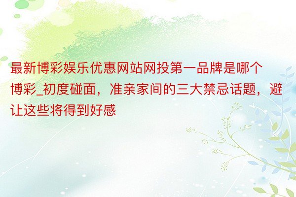 最新博彩娱乐优惠网站网投第一品牌是哪个博彩_初度碰面，准亲家间的三大禁忌话题，避让这些将得到好感