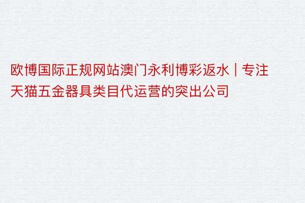欧博国际正规网站澳门永利博彩返水 | 专注天猫五金器具类目代运营的突出公司