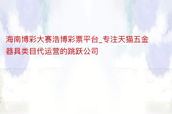 海南博彩大赛浩博彩票平台_专注天猫五金器具类目代运营的跳跃公司