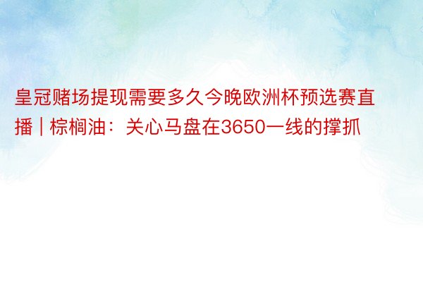 皇冠赌场提现需要多久今晚欧洲杯预选赛直播 | 棕榈油：关心马盘在3650一线的撑抓