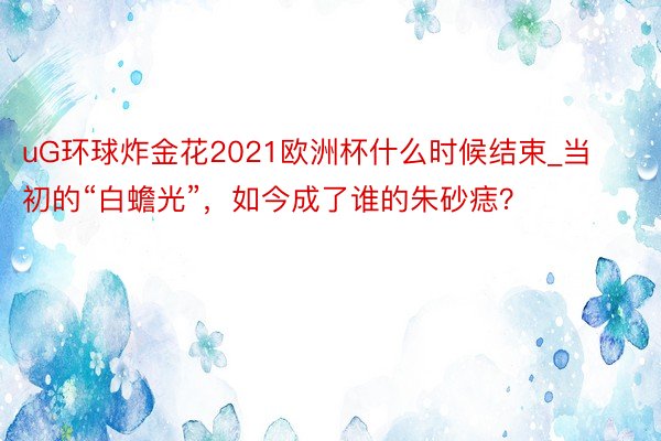 uG环球炸金花2021欧洲杯什么时候结束_当初的“白蟾光”，如今成了谁的朱砂痣？
