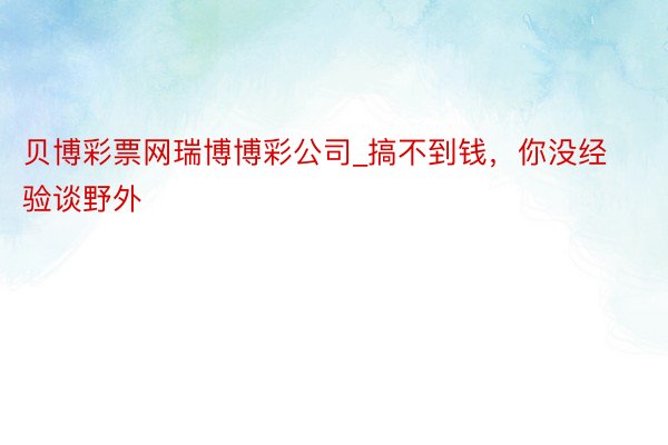 贝博彩票网瑞博博彩公司_搞不到钱，你没经验谈野外