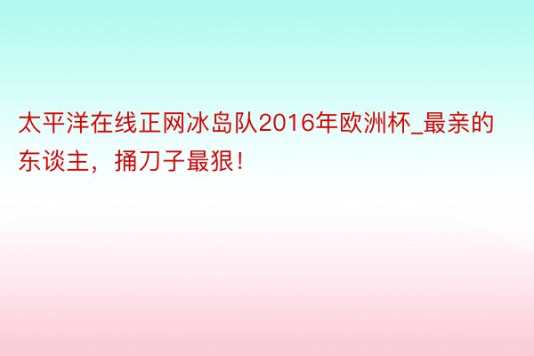 太平洋在线正网冰岛队2016年欧洲杯_最亲的东谈主，捅刀子最狠！